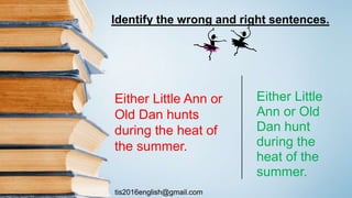 tis2016english@gmail.com
Either Little
Ann or Old
Dan hunt
during the
heat of the
summer.
Either Little Ann or
Old Dan hunts
during the heat of
the summer.
Identify the wrong and right sentences.
 