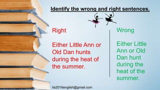 tis2016english@gmail.com
Wrong
Either Little
Ann or Old
Dan hunt
during the
heat of the
summer.
Right
Either Little Ann or
Old Dan hunts
during the heat of
the summer.
Identify the wrong and right sentences.
 