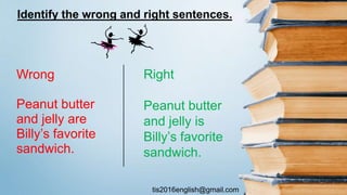 tis2016english@gmail.com
Wrong
Peanut butter
and jelly are
Billy’s favorite
sandwich.
Right
Peanut butter
and jelly is
Billy’s favorite
sandwich.
Identify the wrong and right sentences.
 