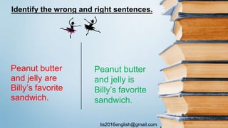 tis2016english@gmail.com
Peanut butter
and jelly are
Billy’s favorite
sandwich.
Peanut butter
and jelly is
Billy’s favorite
sandwich.
Identify the wrong and right sentences.
 