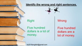 tis2016english@gmail.com
Identify the wrong and right sentences.
Right
Five hundred
dollars is a lot of
money.
Wrong
Five hundred
dollars are a
lot of money.
 