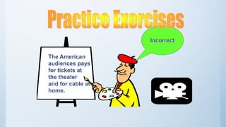 The American
audiences pays
for tickets at
the theater
and for cable at
home.
Incorrect
 