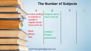 tis2016english@gmail.com
41
A noun ending
in s/es/ies is
usually a
regular plural
noun such as:
Boys
Boxes
flies
2
Irregular plural
noun such as:
Children
People
phenomena
3
The Number of Subjects
 