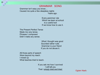 GRAMMAR  SONG Grammar isn’t easy you know… Caused me quite a few sleepless nights  Years ago. Every grammar rule Which we learn at school Is a useful tool If we know how to use it. The Present Perfect Tense Made me very tense. Phrases I composed Didn’t make any sense. What I thought was good Sounded rather rude. Grammar is your friend If you do not abuse it. All those parts of speech Were beyond my reach. I mixed up What teaches tried to teach. If you ask me how I survived I will tell you That I  simply tried and tried. Ogden Nash. 