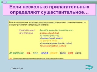 Если несколько прилагательных определяют существительное … Если в предложении  несколько прилагательных  определяют существительное, то они употребляются в следующем порядке: относительные   (beautiful, expensive, interesting, etc.) качественные   a) размер (small, big)   b)  возраст  (new, old)   c)  форма  (round, square)   d)  цвет  (red, white)   e)  происхождение  (Russian, Italian)   f)  материал  (cotton, leather) An expensive  big  new  round  yellow  Swiss  gold   clock. NB!  Обычно перед существительным употребляется не более трёх прилагательных. COR 6.1L3,04 