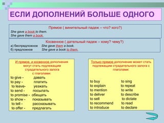 ЕСЛИ ДОПОЛНЕНИЙ БОЛЬШЕ ОДНОГО Прямое ( винительный падеж – что? кого?) She gave  a book  to them. She gave them  a book. Косвенное ( дательный падеж – кому? чему?) а) беспредложное   She gave  them  a book. б) предложное   She gave a book  to them. И прямое, и косвенное  дополнения могут стать подлежащим страдательного   залога с глаголами:  to give  -  давать to pay  -  платить to leave -  уезжать to send  -  посылать to promise  -  обещать to show  -  показывать to tell  -  рассказывать to offer  -  предлагать Только прямое  дополнение может стать подлежащим страдательного залога с глаголами: to buy  to sing to explain  to repeat to mention  to write to deliver  to describe to sell  to dictate to recommend  to read to introduce  to declare  