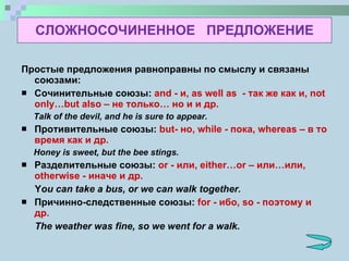 СЛОЖНОСОЧИНЕННОЕ  ПРЕДЛОЖЕНИЕ Простые предложения равноправны по смыслу и связаны союзами: Сочинительные союзы:   and  - и , as well as   - так же как и , not only…but also  – не только… но и и др. Talk of the devil, and he is sure to appear. Противительные союзы:  but - но , while  - пока , whereas  – в то время как   и др. Honey is sweet, but the bee stings. Разделительные союзы:  or  - или , either…or  – или…или , otherwise  - иначе   и др. Y ou can take a bus, or we can walk together. Причинно-следственные союзы:  for  - ибо , so  - поэтому   и др. The weather was fine, so we went for a walk.   
