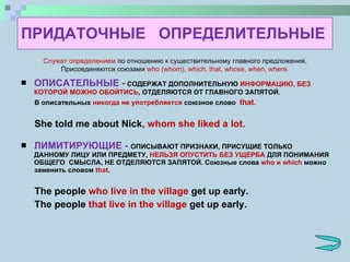 ПРИДАТОЧНЫЕ  ОПРЕДЕЛИТЕЛЬНЫЕ ОПИСАТЕЛЬНЫЕ -  СОДЕРЖАТ ДОПОЛНИТЕЛЬНУЮ  ИНФОРМАЦИЮ, БЕЗ КОТОРОЙ МОЖНО ОБОЙТИСЬ , ОТДЕЛЯЮТСЯ ОТ ГЛАВНОГО ЗАПЯТОЙ. В описательных  никогда не употребляется  союзное слово  that. She told me about Nick , whom she liked a lot. ЛИМИТИРУЮЩИЕ -  ОПИСЫВАЮТ ПРИЗНАКИ, ПРИСУЩИЕ ТОЛЬКО ДАННОМУ ЛИЦУ ИЛИ ПРЕДМЕТУ,  НЕЛЬЗЯ ОПУСТИТЬ БЕЗ УЩЕРБА  ДЛЯ ПОНИМАНИЯ ОБЩЕГО  СМЫСЛА, НЕ ОТДЕЛЯЮТСЯ ЗАПЯТОЙ. Союзные слова  who  и  which  можно заменить словом  that . The people  who live in the village  get up early. The people  that live in the village  get up early.  Служат определением  по отношению к существительному главного предложения. Присоединяются союзами  who (whom), which, that, whose, when, where. 