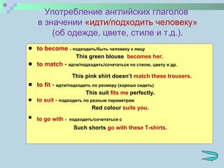to become   - подходить/быть человеку к лицу This green blouse  becomes her. to match  -  идти/подходить/сочетаться по стилю, цвету и др.     This pink shirt doesn’t  match these trousers. to fit  -  идти/подходить по размеру (хорошо сидеть)   This suit  fits me  perfectly. to suit  -  подходить по разным параметрам   Red colour  suits you. to go with  -   подходить/сочетаться с    Such shorts  go with these T-shirts. Употребление английских глаголов  в значении  «идти/подходить человеку»  (об одежде, цвете, стиле и т.д.). 