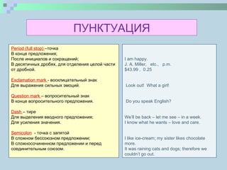 Period  ( full stop )  –точка В конце предложения; После инициалов и сокращений; В десятичных дробях, для отделения целой части от дробной.   Exclamation mark   - восклицательный знак Для выражения сильных эмоций.   Question mark   – вопросительный знак В конце вопросительного предложения.   Dash   – тире Для выделения вводного предложения; Для усиления значения.   Semicolon   - точка с запятой В сложном бессоюзном предложении; В сложносочиненном предложении и перед  соединительным союзом.  I am happy. J. A. Miller,  etc.,  p.m. $43.99 ,  0.25        Look out!  What a girl!     Do you speak English?     We’ll be back – let me see – in a week. I know what he wants – love and care.      I like ice-cream; my sister likes chocolate more. It was raining cats and dogs; therefore we couldn’t go out. ПУНКТУАЦИЯ 