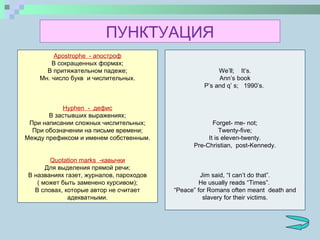 Apostrophe   - апостроф В сокращенных формах; В притяжательном падеже; Мн. число букв  и числительных.   Hyphen   -  дефис В застывших выражениях; При написании сложных числительных; При обозначении на письме времени; Между префиксом и именем собственным.   Quotation marks   -кавычки Для выделения прямой речи; В названиях газет, журналов, пароходов ( может быть заменено курсивом); В словах, которые автор не считает адекватными. We’ll;  It’s. Ann’s book P’s and q’ s;  1990’s.        Forget- me- not; Twenty-five; It is eleven-twenty. Pre-Christian,  post-Kennedy.     Jim said, “I can’t do that”. He usually reads “Times”.  “ Peace” for Romans often meant  death and slavery for their victims. ПУНКТУАЦИЯ 