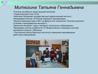 Митюгина Татьяна Геннадьевна Учитель английского языка высшей категории. Педагогический стаж 4 1 год. Окончила Орловский государственный педагогический институт .   H аграждена значком «Отличник народного просвещения». Прошла переподготовку в МГУ на факультете психологии. Получила диплом с отличием «преподаватель-методист». Закончила интернет- курсы «интернет-технологии в образовании». Принимала участие в работе  III  и  IV  Всероссийского семинара учителей английского языка в г.Обнинске. Постоянный лектор Брянского института повышения квалификации работников образования.  