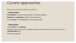 Current approaches
Focus on Forms & Focus on Form
◦ Focus on Forms
Pre-selection of specific features based on a linguistic syllabus
Intensive and systematic treatment of those features
Primary focus is on the form that is being targeted PPP.
◦ Focus on Form
Primary focus is on meaning
Attention to form arises out of meaning-centered activity derived from the performance of a
communicative task
Information gap task
 
