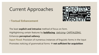 Current Approaches
◦ Textual Enhancement
The least explicit and intrusive method of focus on form.
Highlightining certain features by boldfacing, italicizing, CAPITALIZING.
Enhances perceptual saliency
Input Flood: Provision of numerous instances of linguistic forms in the input
Promotes noticing of grammatical forms  not suffcient for acquisition
 
