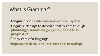 What is Grammar?
◦Language user’s subconscious internal system
◦Linguists’ attempt to describe that system through
phonology, morphology, syntax, semantics,
pragmatics
◦The system of a language
◦Representational and interpersonal meanings
 