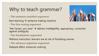 Why to teach grammar?
◦ The sentence-machine argument
Item learning  sentence making machine
◦ The fine-tuning argument
“Me Tarzan, you Jane”  delivers intelligibility, appropriacy, corrective
against ambiguity
◦ The fossilization argument
Without instruction, learners are at risk of fossilizing sooner.
◦ The advance-organizer argument
Delayed effect, enhances noticing
 