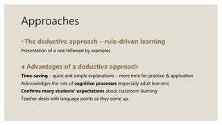 Approaches
◦ The deductive approach – rule-driven learning
Presentation of a rule followed by examples
 Advantages of a deductive approach
Time-saving – quick and simple explanations – more time for practice & application
Acknowledges the role of cognitive processes (especially adult learners)
Confirms many students’ expectations about classroom learning
Teacher deals with language points as they come up.
 
