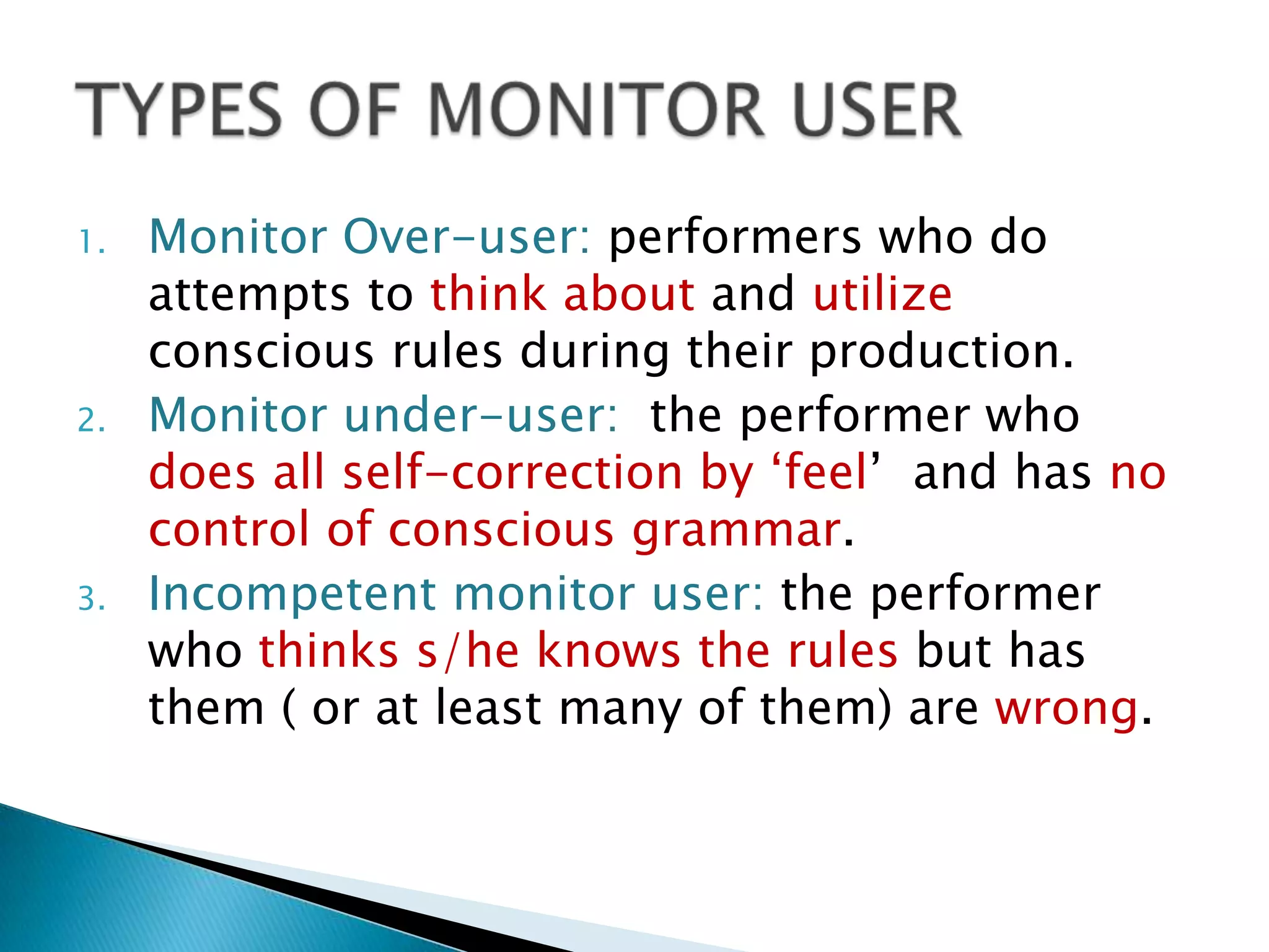 1.   Monitor Over-user: performers who do
     attempts to think about and utilize
     conscious rules during their production.
2.   Monitor under-user: the performer who
     does all self-correction by „feel‟ and has no
     control of conscious grammar.
3.   Incompetent monitor user: the performer
     who thinks s/he knows the rules but has
     them ( or at least many of them) are wrong.
 