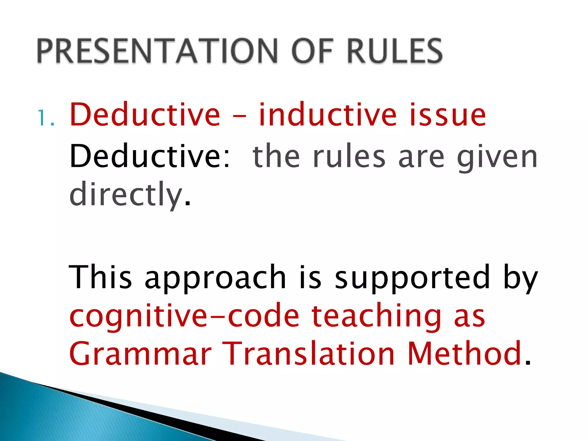 1.   Deductive – inductive issue
     Deductive: the rules are given
     directly.

     This approach is supported by
     cognitive-code teaching as
     Grammar Translation Method.
 