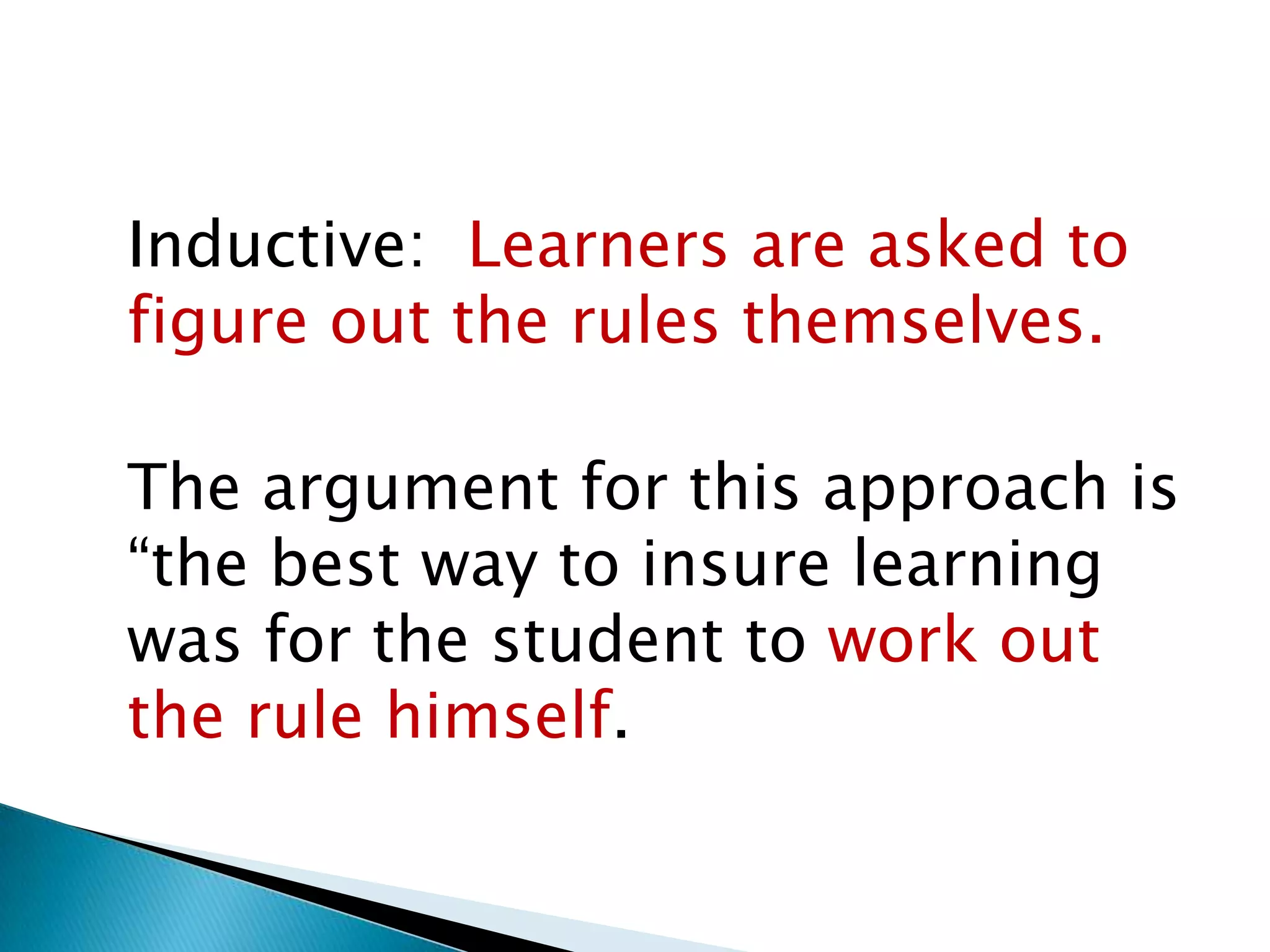 Inductive: Learners are asked to
figure out the rules themselves.

The argument for this approach is
“the best way to insure learning
was for the student to work out
the rule himself.
 