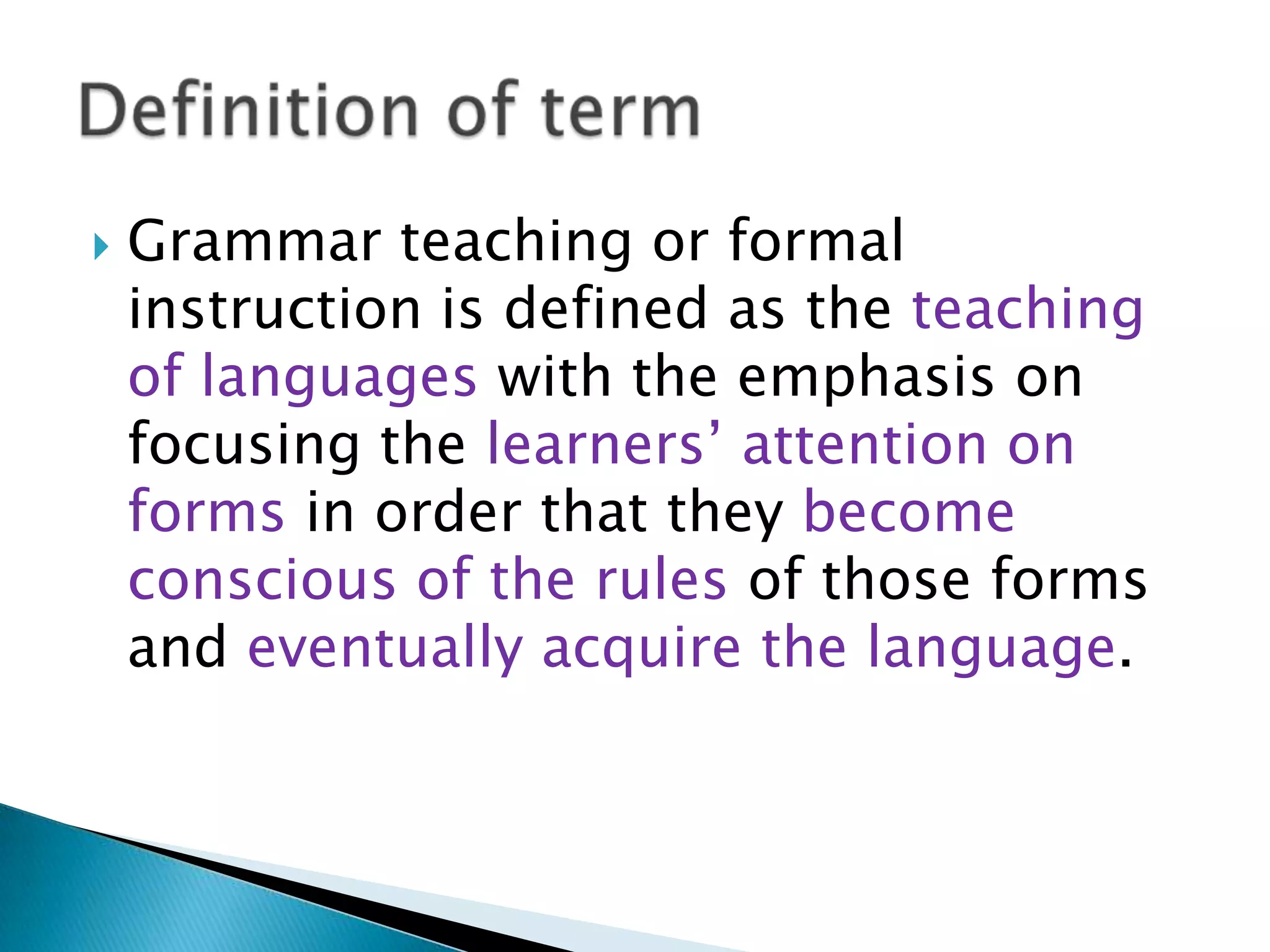    Grammar teaching or formal
    instruction is defined as the teaching
    of languages with the emphasis on
    focusing the learners‟ attention on
    forms in order that they become
    conscious of the rules of those forms
    and eventually acquire the language.
 