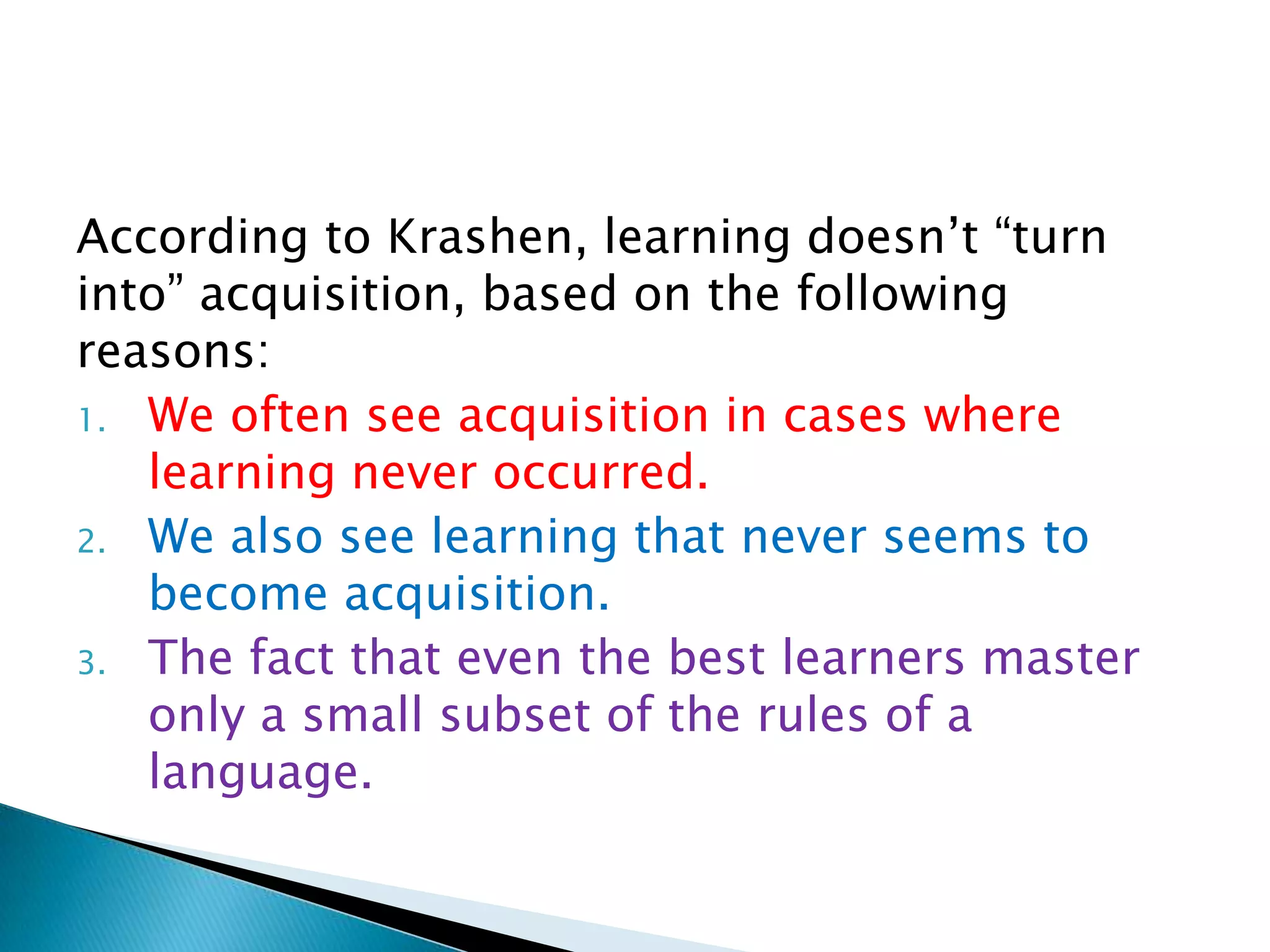 According to Krashen, learning doesn‟t “turn
into” acquisition, based on the following
reasons:
1. We often see acquisition in cases where
   learning never occurred.
2. We also see learning that never seems to
   become acquisition.
3. The fact that even the best learners master
   only a small subset of the rules of a
   language.
 