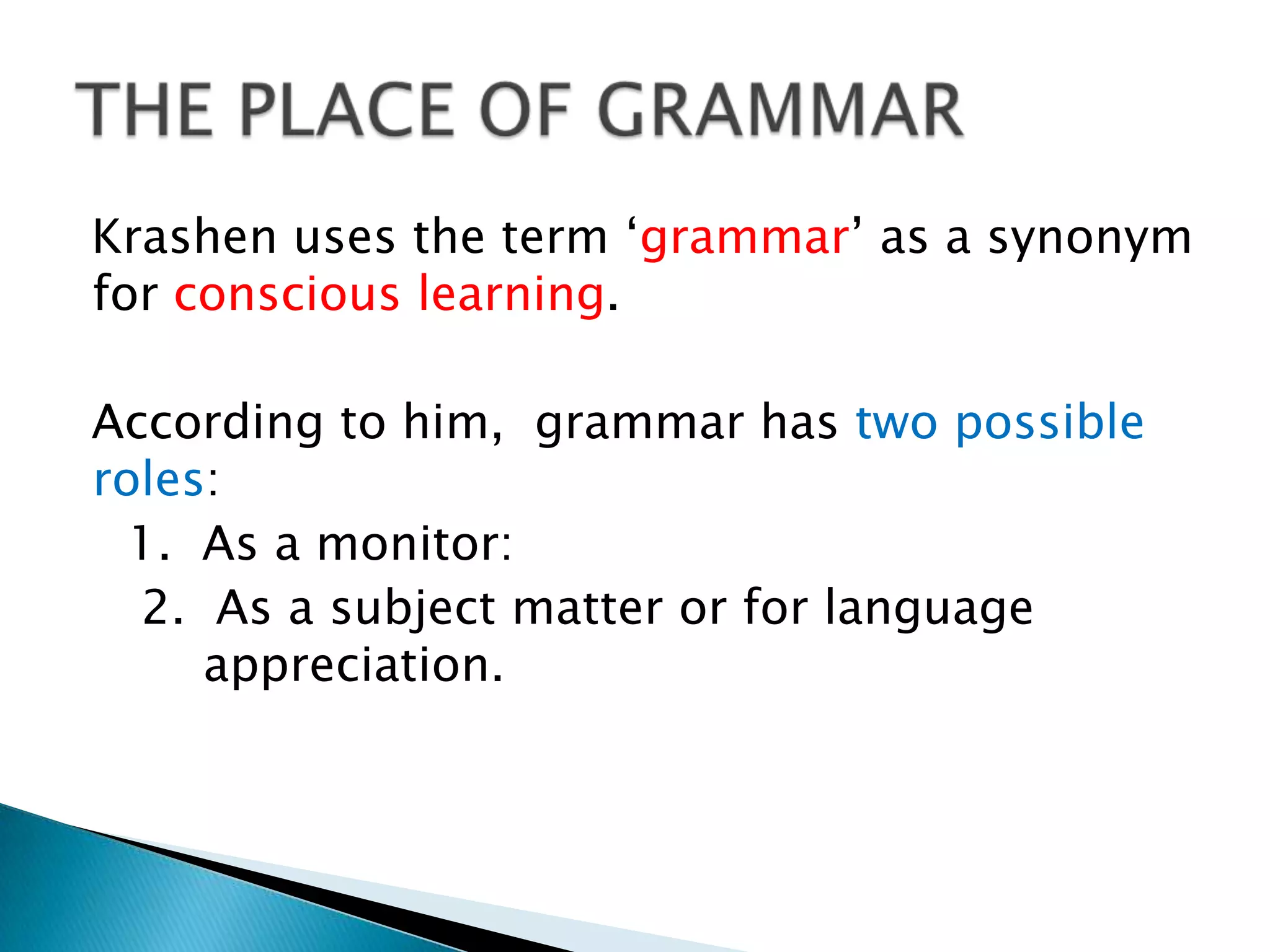 Krashen uses the term „grammar‟ as a synonym
for conscious learning.

According to him, grammar has two possible
roles:
  1. As a monitor:
  2. As a subject matter or for language
     appreciation.
 