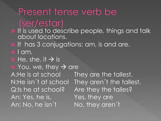  It is used to describe people, things and talk
about locations.
 It has 3 conjugations: am, is and are.
 I am,
 He, she, it  is
 You, we, they  are
A:He is at school They are the tallest.
N:He isn´t at school They aren´t the tallest.
Q:Is he at school? Are they the talles?
An: Yes, he is. Yes, they are
An: No, he isn´t No, they aren´t
 