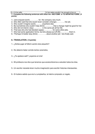 8.- It´d be safer                            h) her salary wouldn´t be enough to live on
7.- Complete the following sentences with either the –ING FOMR or TO INFINITIVE FORM. ( 8
points)

1.- Jane enjoyed (work) ………….. for the company very much.
2.- She often said that she would never consider (change)………….. her job.
3.- She couldn’t imagine (work)……….. anywhere else.
4.- But sometimes she couldn’t help (think) ………….. that a change might be good for her.
5.- She did not intend ( stay) …………. in the same job all her life.
6.- That was why she had decided (apply) ………….. for some other jobs.
7.- She had some application forms, but she always put off (fill) ………….. them in.
8.- “Perhaps I’d better stop (think) ………….. about another job,” she finally said.


8.- TRANALATION. ( 6 points)

1.- ¿Solías jugar al fútbol cuando eras pequeño?


2.- No debería haber comido tantos caramelos.


3.- ¿Te apetece salir? ¡vayamos al cine!


4.- Mi profesora nos dice que tenemos que acostumbrarnos a estudiar todos los días.


5.- Un escritor necesita tener mucha imaginación para escribir historias interesantes.


6.- Si hubiera sabido que era tu cumpleaños, te habría comprado un regalo.
 