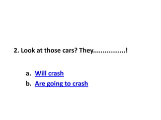 2. Look at those cars? They.................!
a. Will crash
b. Are going to crash
 