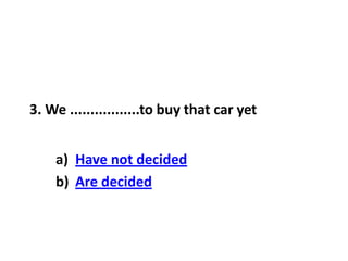 3. We .................to buy that car yet
a) Have not decided
b) Are decided
 