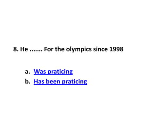 8. He ....... For the olympics since 1998
a. Was praticing
b. Has been praticing
 
