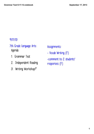 Grammar Test 9­17­13.notebook
1
September 17, 2013
9/17/13
7th Grade Language Arts
Agenda:
1. Grammar Test
2. Independent Reading
3. Writing Workshop?
Assignments:
- Vocab Writing (F)
-comment to 2 students'
responses (F)
 