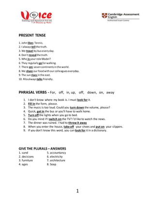1
PRESENT TENSE
1. John likes Tennis.
2. I alwaystell the truth.
3. We travel by buseveryday.
4. Don’t reveal the truth.
5. Who is your role Model?
6. They regularly goforwalking.
7. There are sevencontinentsinthe world.
8. We share our foodwithour colleagueseveryday.
9. The sun rises inthe east.
10. Ritaalways talks friendly.
PHRASAL VERBS - For, off, in, up, off, down, on, away
1. I don't know where my book is. I must look for it.
2. Fill in the form, please.
3. The music is too loud. Could you turn down the volume, please?
4. Quick, get in the bus or you'll have to walk home.
5. Turn off the lights when you go to bed.
6. Do you mind if I switch on the TV? I'd like to watch the news.
7. The dinner was ruined. I had to throw it away
8. When you enter the house, take off your shoes and put on your slippers.
9. If you don't know this word, you can look for it in a dictionary.
GIVE THE PLURALS – ANSWERS
1. sand 5. accountancy
2. decisions 6. electricity
3. furniture 7. architecture
4. ages 8. Soap
 