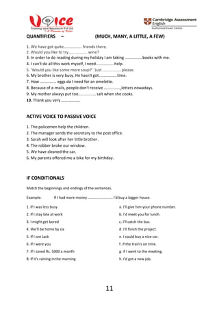 11
QUANTIFIERS – (MUCH, MANY, A LITTLE, A FEW)
1. We have got quite................ friends there.
2. Would you like to try................. wine?
3. In order to do reading during my holiday I am taking ................books with me.
4. I can't do all this work myself, I need................ help.
5. ‘Would you like some more soup?’ ‘Just .................please.
6. My brother is very busy. He hasn't got................time.
7. How ............... eggs do I need for an omelette.
8. Because of e-mails, people don't receive ................letters nowadays.
9. My mother always put too................ salt when she cooks.
10. Thank you very ………………
ACTIVE VOICE TO PASSIVE VOICE
1. The policemen help the children.
2. The manager sends the secretary to the post office.
3. Sarah will look after her little brother.
4. The robber broke our window.
5. We have cleaned the car.
6. My parents offered me a bike for my birthday.
IF CONDITIONALS
Match the beginnings and endings of the sentences.
Example: If I had more money......................... I'd buy a bigger house.
1. If I was less busy a. I'll give him your phone number.
2. If I stay late at work b. I'd meet you for lunch.
3. I might get bored c. I'll catch the bus.
4. We'll be home by six d. I'll finish the project.
5. If I see Jack e. I could buy a nice car.
6. If I were you f. if the train's on time.
7. If I saved Rs. 5000 a month g. if I went to the meeting.
8. If it's raining in the morning h. I'd get a new job.
 