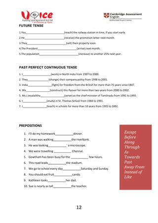 12
FUTURE TENSE
1.You (reach) the railway station in time, if you start early.
2.He (receive) the promotion letter next month.
3.They (sell) their property soon.
4.The President (arrive) next month.
5.The population (increase) to another 25% next year.
PAST PERFECT CONTINUOUS TENSE
1. I (work) in North India from 1997 to 2000.
2. They (change) their company policy from 1998 to 2001.
3. India (fight) for freedom from the British for more than 75 years since1847.
4. We (construct) this flyover for more than two years from 2000 to 2002.
5. Ms.J.Jeyalalitha (serve) as the chief minister of Tamilnadu from 1991 to 1995.
6. I (study) in St. Thomas School from 1984 to 1991.
7. I (teach) in schools for more than 10 years from 1995 to 2002.
PREPOSITIONS
1. I’ll do my homework dinner.
2. A man was walking the riverbank.
3. He was looking ` a microscope.
4. We were travelling
5. Gowtham has been busy for the
Chennai.
few hours.
6. This road leads the stadium.
7. We go to school every day Saturday and Sunday.
8. You should eat fruit candy.
9. Kathleen looks her dad.
10. Sue is nearly as tall the teacher.
Except
Before
Along
Through
As
Towards
Past
Away From
Instead of
Like
 