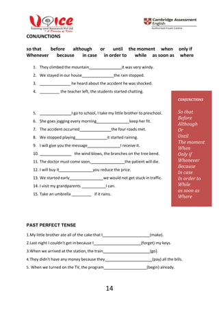 14
CONJUNCTIONS
so that before although or until the moment when only if
Whenever because in case in order to while as soon as where
1. They climbed the mountain it was very windy.
2. We stayed in our house the rain stopped.
3. he heard about the accident he was shocked.
4. _________ the teacher left, the students started chatting.
5. I go to school, I take my little brother to preschool.
6. She goes jogging every morning keep her fit.
7. The accident occurred the four roads met.
8. We stopped playing it started raining.
9. I will give you the message I receive it.
10. the wind blows, the branches on the tree bend.
11. The doctor must come soon, the patient will die.
12. I will buy it you reduce the price.
13. We started early we would not get stuck in traffic.
14. I visit my grandparents ___________I can.
15. Take an umbrella _________ if it rains.
PAST PERFECT TENSE
1.My little brother ate all of the cake that I (make).
2.Last night I couldn't get in because I (forget) my keys.
3.When we arrived at the station, the train (go).
4.They didn't have any money because they (pay) all the bills.
5. When we turned on the TV, the program (begin) already.
CONJUNCTIONS
So that
Before
Although
Or
Until
The moment
When
Only if
Whenever
Because
In case
In order to
While
as soon as
Where
 