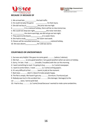 16
BECAUSE OR BECAUSE OF
1. We arrived late
2. He could not play the game
the bad traffic.
his foot injury.
3. She did not buy it the price was too high.
4. it is a national holiday, there will be no class tomorrow.
5. We could not sleep last night the noise next door.
6. the storm warnings, we did not go out last night.
7. They went to the beach it is cooler there.
8. She had to study her exam next week.
9. Classes will be cancelled tomorrow national holiday.
10. She was absent her cold was worse.
COUNTABLES OR UNCOUNTABLES
1. Sue was very helpful. She gave me some good…………… (advice / advices).
2. We had …………… (a very good weather / very good weather) when we were on holiday.
3. Sorry, I'm late. I had …………… (trouble / troubles) with the car this morning.
4. I want something to read. I'm going to buy …………… (a / some) newspaper.
5. I want to write letters. I need …………… (a / some) writing papers.
6. It's very difficult to find …………… (work /a job) at the moment.
7. Bad news …………… (don't / doesn't) make people happy.
8. The flat is empty. We haven't got any …………… (furniture / furnitures) yet.
9. Nobody was hurt in the accident but …………… (the damage / damages) to the
car …………… (was / were) quite bad.
10. I had to buy …………… (a / some) bread because I wanted to make some sandwiches.
 