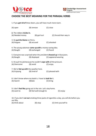18
CHOOSE THE BEST MEANING FOR THE PHRASAL VERBS
1. If you get rid of these doors, you will have much more room.
(A) open (B) remove (C) close
2. The robbers broke in.
(A) Needed money (B) got hurt (C) forced their way in
3. He put the blame on Perry.
(A) forgave (B) accused (C) attacked
4. The young salesman came up with a money-saving idea.
(A) Bought (B) exchanged (C) found
5. Everyone was surprised when the president showed up in blue jeans.
(A) Bought (B) displayed (C) appeared wearing
6. He quit his job because he couldn't cope with all the pressure.
(A) Overcome (B) avoid (C) enjoy
7. We're fed up with the weather here.
(A) Enjoying (B) tired of (C) pleased with
8. I don't know where my book is. I have to look for it.
(A) Search (B)take (C) bring
9. I don't feel like going out in the rain. Let's stay home.
(A) want to (B) feel well enough to (C) enjoy
10. If you don't cut out smoking three packs of cigarettes a day, you will die before you
are fifty.
(A) think about (B) stop (C) limit yourself to
 