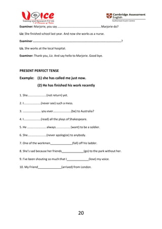 20
Examiner: Marjorie, you say......................................................Marjorie do?
Liz: She finished school last year. And now she works as a nurse.
Examiner ......................................................................................................?
Liz. She works at the local hospital.
Examiner: Thank you, Liz. And say hello to Marjorie. Good bye.
PRESENT PERFECT TENSE
Example: (1) she has called me just now.
(2) He has finished his work recently
1. She.......................(not return) yet.
2. I.....................(never see) such a mess.
3. …………………… you ever......................(be) to Australia?
4. I.....................(read) all the plays of Shakespeare.
5. He ……………………. always ................. (want) to be a soldier.
6. She.......................(never apologize) to anybody.
7. One of the workmen (fall) off his ladder.
8. She’s sad because her friends (go) to the park without her.
9. I’ve been shouting so much that I (lose) my voice.
10. My Friend (arrived) from London.
 