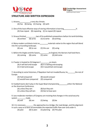 3
STRUCTURE AND WRITTEN EXPRESSION
1. Arizona a very dry climate.
(A) has (В) being (С) having (D) with
2. One of the least effective ways of storing informationis learning it.
(A) how repeat (B) repeating (C) to repeat (D) repeat
3. Strauss finished two of his published compositions before his tenthbirthday.
(A) written (B) write (C) to write (D) writing
4. Many modern architects insist on materials native to the region that will blend
into the surrounding landscape.
(A) use (B) to use (C) the use (D) using
5. Before the Angles and the Saxons to England, the Iberians had lived there.
(A) coming (B) come (C) came (D) did come
6. If water is heated to 212 degrees F. as steam.
(A) it will boil and escape (B) it is boiling and escaping
(C) it boil and escape (D) it would boil and escape
7. According to some historians, if Napoleon had not invadedRussia, he the rest of
Europe.
(A) had conquered (B) would conquer
(C) would have conquered (D) conquered
8. Football teams don't play in the Super Bowl championship either the National
or the American Conference.
(A) unless they win (B) but they win
(C) unless they will win (D) But to have won
9. Less moderate members of Congress are insisting that changes in the socialsecurity
system made.
(A) will (B) are (C) being (D) be
10. It is necessary the approaches to a bridge, the road design, and the alignment
in such a way as to best accommodate the expected traffic flow over and under it.
(A) plan (B) to plan (C) planning (D) The plan
 