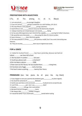 9
PREPOSITIONS WITH ADJECTIVES
( To, of, For, among, in, of, in, About)
1. I am very proud my younger daughter.
2. If you are serious going to Iceland for our next holidays, let's do it.
3. The new IPhone is very popular young customers.
4. South Africa is rich natural resources like diamonds and gold.
5. I always travel by car or boat because I am scared flying.
6. He has very little experience, but I think he'llbe capable running his Father’s business.
7. We would be very interested discussing the idea of a trip to London.
8. Sony is famous their electronic goods.
9. The new computer is similar the previous model, but it has some Interesting new
features.
10. They are excited their trip to England next week.
FOR or SINCE
1. I talked to my best friend..............two hours yesterday, because we had not
talked ..............we have left school.
2. She has been in London .............. last year.
3. Could you please wait.............. a moment?
4.She has been a doctor................1998.
5.Peter went to the library. He has studied there.............. a long time.
6.It has been very foggy.............. early morning.
7.He hasn’t eaten anything...............twenty-four hours.
PRONOUNS [our, her, yours, its, of, your, his, my, them]
1. If you happen to see your parents this weekend, give my best regards.
2. He should be ashamed of
3. Sandra was worried, so she convinced
Behavior.
husband not to accept the job.
4. I can't find pen. Can I use , Bob?
5. Despite old age, she is very active.
6. My bank has just changed name.
7. We always take holiday in August.
8. It would be better if you could wash hands before eating.
 