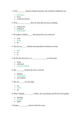 1. If she _________ about his financial situation, she would have helped him out.
• had known
• knew
• would have known
2. I'll be _______________ their cat while they are away on holiday.
• looking into
• looking at
• looking after
3. He made his children _____ their homework every afternoon.
• to do
• doing
• do
4. The test was _____ difficult she had problems finishing it on time.
• such
• so
• as
5. By the time she arrives, we _________________ our homework.
• finish
• will finish
• will have finished
6. She _________ lunch by the time we arrived.
• finished
• had finished
• was finished
7. The sun ______ at 9 last night.
• sat
• setted
• set
8. When I stopped __________ to Mary, she was picking some flowers in her garden.
• speaking
• to speak
• speak
9. Despite ___________ hard, he failed the exam.
 