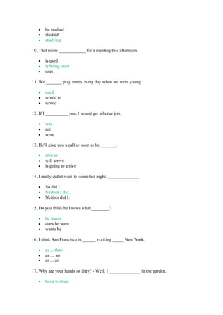 • he studied
• studied
• studying
10. That room ____________ for a meeting this afternoon.
• is used
• is being used
• uses
11. We _______ play tennis every day when we were young.
• used
• would to
• would
12. If I __________ you, I would get a better job.
• was
• are
• were
13. He'll give you a call as soon as he _______.
• arrives
• will arrive
• is going to arrive
14. I really didn't want to come last night. ______________
• So did I.
• Neither I did.
• Neither did I.
15. Do you think he knows what ________?
• he wants
• does he want
• wants he
16. I think San Francisco is ______ exciting _____ New York.
• as ... than
• as .... so
• as ... as
17. Why are your hands so dirty? - Well, I ______________ in the garden.
• have worked
 