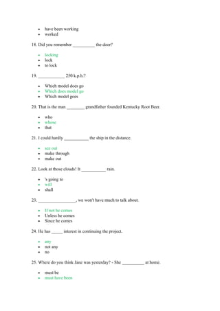 • have been working
• worked
18. Did you remember __________ the door?
• locking
• lock
• to lock
19. ____________ 250 k.p.h.?
• Which model does go
• Which does model go
• Which model goes
20. That is the man ________ grandfather founded Kentucky Root Beer.
• who
• whose
• that
21. I could hardly ___________ the ship in the distance.
• see out
• make through
• make out
22. Look at those clouds! It ___________ rain.
• 's going to
• will
• shall
23. _________________, we won't have much to talk about.
• If not he comes
• Unless he comes
• Since he comes
24. He has _____ interest in continuing the project.
• any
• not any
• no
25. Where do you think Jane was yesterday? - She __________ at home.
• must be
• must have been
 