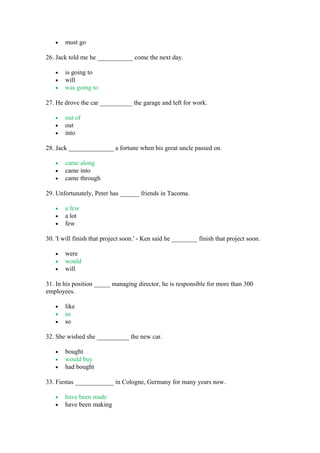 • must go
26. Jack told me he ___________ come the next day.
• is going to
• will
• was going to
27. He drove the car __________ the garage and left for work.
• out of
• out
• into
28. Jack ______________ a fortune when his great uncle passed on.
• came along
• came into
• came through
29. Unfortunately, Peter has ______ friends in Tacoma.
• a few
• a lot
• few
30. 'I will finish that project soon.' - Ken said he ________ finish that project soon.
• were
• would
• will
31. In his position _____ managing director, he is responsible for more than 300
employees.
• like
• as
• so
32. She wished she __________ the new car.
• bought
• would buy
• had bought
33. Fiestas ____________ in Cologne, Germany for many years now.
• have been made
• have been making
 