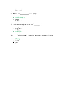 • have made
34. I think you ___________ see a doctor.
• should better to
• ought
• had better
35. You'll be leaving for Tokyo soon, _______?
• aren't you
• will you
• won't you
36. ______ the last market session the Dow Jones dropped 67 points.
• During
• While
• For
 