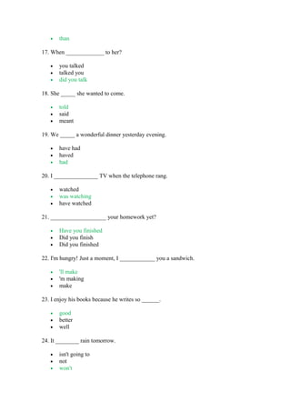 • than
17. When _____________ to her?
• you talked
• talked you
• did you talk
18. She _____ she wanted to come.
• told
• said
• meant
19. We _____ a wonderful dinner yesterday evening.
• have had
• haved
• had
20. I _______________ TV when the telephone rang.
• watched
• was watching
• have watched
21. ___________________ your homework yet?
• Have you finished
• Did you finish
• Did you finished
22. I'm hungry! Just a moment, I ____________ you a sandwich.
• 'll make
• 'm making
• make
23. I enjoy his books because he writes so ______.
• good
• better
• well
24. It ________ rain tomorrow.
• isn't going to
• not
• won't
 