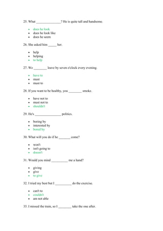 25. What _______________? He is quite tall and handsome.
• does he look
• does he look like
• does he seem
26. She asked him _____ her.
• help
• helping
• to help
27. We ________ leave by seven o'clock every evening.
• have to
• must
• must to
28. If you want to be healthy, you ________ smoke.
• have not to
• must not to
• shouldn't
29. He's ________________ politics.
• boring by
• interested by
• bored by
30. What will you do if he _______ come?
• won't
• isn't going to
• doesn't
31. Would you mind __________ me a hand?
• giving
• give
• to give
32. I tried my best but I __________ do the exercise.
• can't to
• couldn't
• am not able
33. I missed the train, so I ________ take the one after.
 