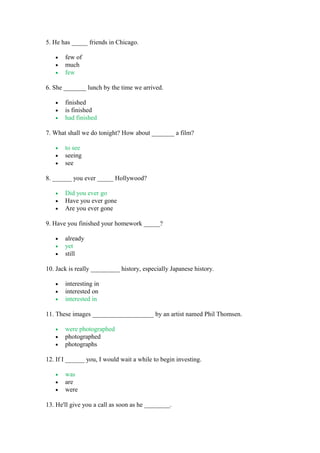 5. He has _____ friends in Chicago.
• few of
• much
• few
6. She _______ lunch by the time we arrived.
• finished
• is finished
• had finished
7. What shall we do tonight? How about _______ a film?
• to see
• seeing
• see
8. ______ you ever _____ Hollywood?
• Did you ever go
• Have you ever gone
• Are you ever gone
9. Have you finished your homework _____?
• already
• yet
• still
10. Jack is really _________ history, especially Japanese history.
• interesting in
• interested on
• interested in
11. These images ___________________ by an artist named Phil Thomsen.
• were photographed
• photographed
• photographs
12. If I ______ you, I would wait a while to begin investing.
• was
• are
• were
13. He'll give you a call as soon as he ________.
 